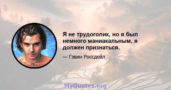 Я не трудоголик, но я был немного маниакальным, я должен признаться.