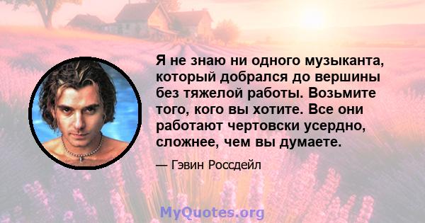 Я не знаю ни одного музыканта, который добрался до вершины без тяжелой работы. Возьмите того, кого вы хотите. Все они работают чертовски усердно, сложнее, чем вы думаете.