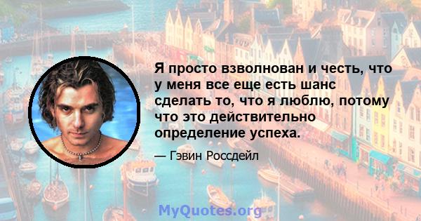 Я просто взволнован и честь, что у меня все еще есть шанс сделать то, что я люблю, потому что это действительно определение успеха.