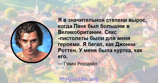 Я в значительной степени вырос, когда Панк был большим в Великобритании. Секс -пистолеты были для меня героями. Я бегал, как Джонни Роттен. У меня была куртка, как его.