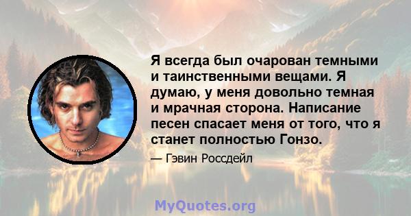 Я всегда был очарован темными и таинственными вещами. Я думаю, у меня довольно темная и мрачная сторона. Написание песен спасает меня от того, что я станет полностью Гонзо.