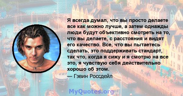 Я всегда думал, что вы просто делаете все как можно лучше, а затем однажды люди будут объективно смотреть на то, что вы делаете, с расстояния и видят его качество. Все, что вы пытаетесь сделать, это поддерживать