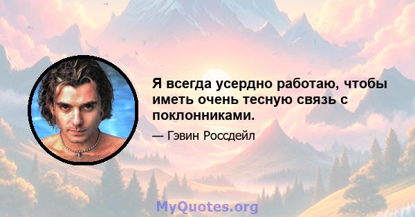 Я всегда усердно работаю, чтобы иметь очень тесную связь с поклонниками.