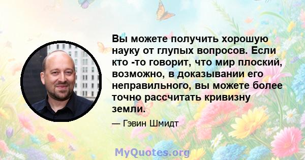 Вы можете получить хорошую науку от глупых вопросов. Если кто -то говорит, что мир плоский, возможно, в доказывании его неправильного, вы можете более точно рассчитать кривизну земли.