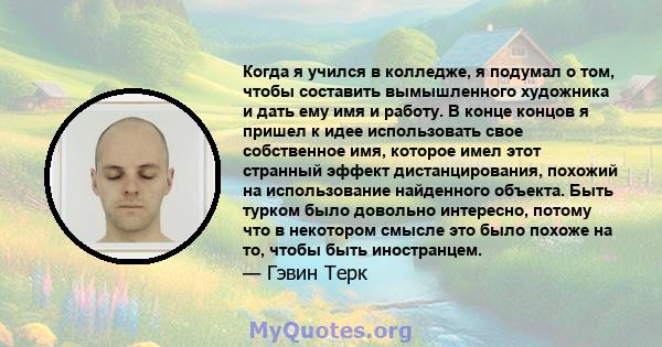 Когда я учился в колледже, я подумал о том, чтобы составить вымышленного художника и дать ему имя и работу. В конце концов я пришел к идее использовать свое собственное имя, которое имел этот странный эффект