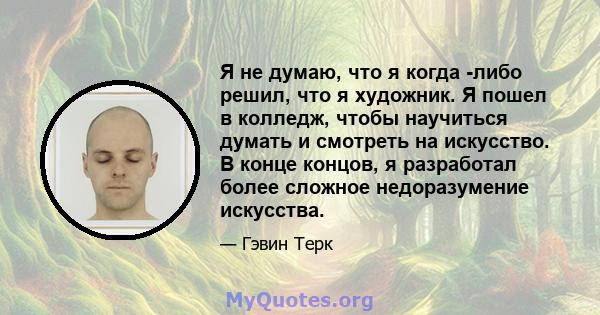 Я не думаю, что я когда -либо решил, что я художник. Я пошел в колледж, чтобы научиться думать и смотреть на искусство. В конце концов, я разработал более сложное недоразумение искусства.