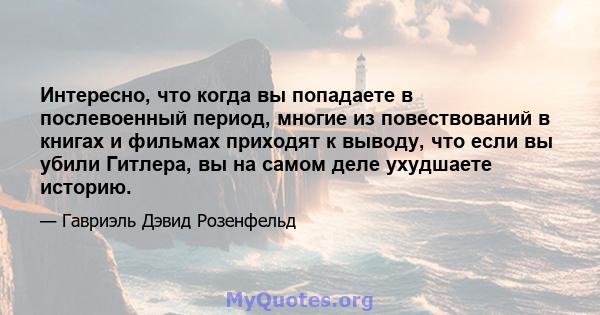 Интересно, что когда вы попадаете в послевоенный период, многие из повествований в книгах и фильмах приходят к выводу, что если вы убили Гитлера, вы на самом деле ухудшаете историю.