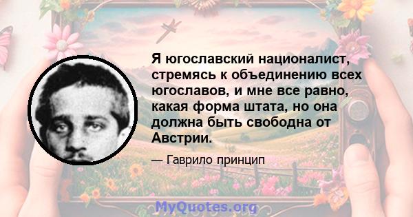 Я югославский националист, стремясь к объединению всех югославов, и мне все равно, какая форма штата, но она должна быть свободна от Австрии.