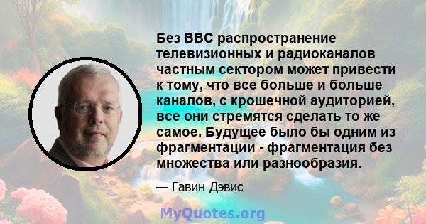 Без BBC распространение телевизионных и радиоканалов частным сектором может привести к тому, что все больше и больше каналов, с крошечной аудиторией, все они стремятся сделать то же самое. Будущее было бы одним из