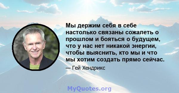 Мы держим себя в себе настолько связаны сожалеть о прошлом и бояться о будущем, что у нас нет никакой энергии, чтобы выяснить, кто мы и что мы хотим создать прямо сейчас.