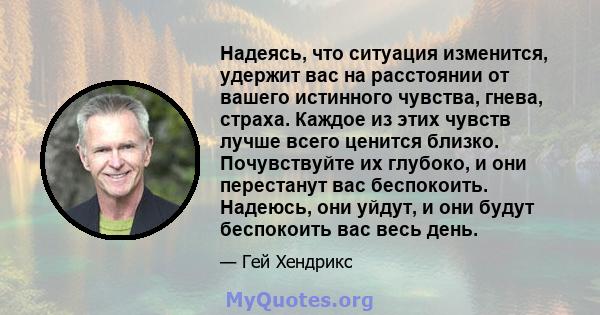 Надеясь, что ситуация изменится, удержит вас на расстоянии от вашего истинного чувства, гнева, страха. Каждое из этих чувств лучше всего ценится близко. Почувствуйте их глубоко, и они перестанут вас беспокоить. Надеюсь, 