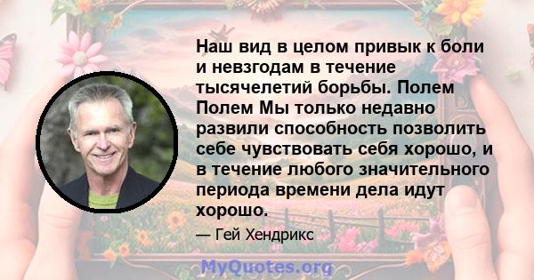 Наш вид в целом привык к боли и невзгодам в течение тысячелетий борьбы. Полем Полем Мы только недавно развили способность позволить себе чувствовать себя хорошо, и в течение любого значительного периода времени дела