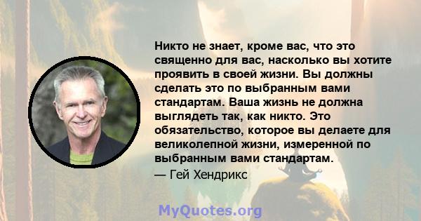 Никто не знает, кроме вас, что это священно для вас, насколько вы хотите проявить в своей жизни. Вы должны сделать это по выбранным вами стандартам. Ваша жизнь не должна выглядеть так, как никто. Это обязательство,