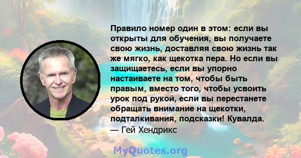 Правило номер один в этом: если вы открыты для обучения, вы получаете свою жизнь, доставляя свою жизнь так же мягко, как щекотка пера. Но если вы защищаетесь, если вы упорно настаиваете на том, чтобы быть правым, вместо 