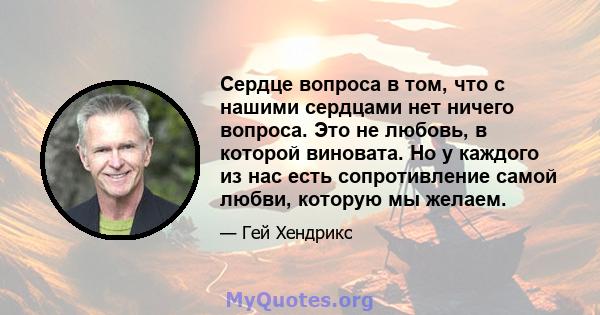 Сердце вопроса в том, что с нашими сердцами нет ничего вопроса. Это не любовь, в которой виновата. Но у каждого из нас есть сопротивление самой любви, которую мы желаем.