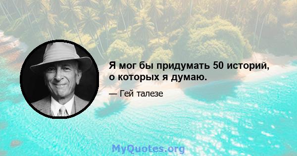 Я мог бы придумать 50 историй, о которых я думаю.