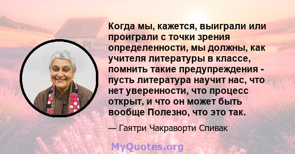 Когда мы, кажется, выиграли или проиграли с точки зрения определенности, мы должны, как учителя литературы в классе, помнить такие предупреждения - пусть литература научит нас, что нет уверенности, что процесс открыт, и 