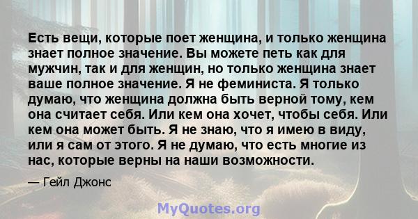 Есть вещи, которые поет женщина, и только женщина знает полное значение. Вы можете петь как для мужчин, так и для женщин, но только женщина знает ваше полное значение. Я не феминиста. Я только думаю, что женщина должна