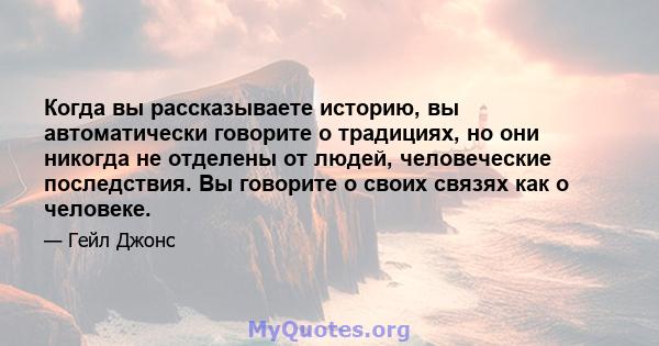 Когда вы рассказываете историю, вы автоматически говорите о традициях, но они никогда не отделены от людей, человеческие последствия. Вы говорите о своих связях как о человеке.