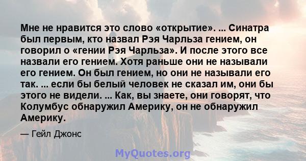 Мне не нравится это слово «открытие». ... Синатра был первым, кто назвал Рэя Чарльза гением, он говорил о «гении Рэя Чарльза». И после этого все назвали его гением. Хотя раньше они не называли его гением. Он был гением, 