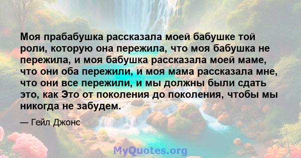 Моя прабабушка рассказала моей бабушке той роли, которую она пережила, что моя бабушка не пережила, и моя бабушка рассказала моей маме, что они оба пережили, и моя мама рассказала мне, что они все пережили, и мы должны