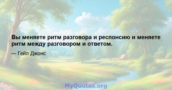 Вы меняете ритм разговора и респонсию и меняете ритм между разговором и ответом.