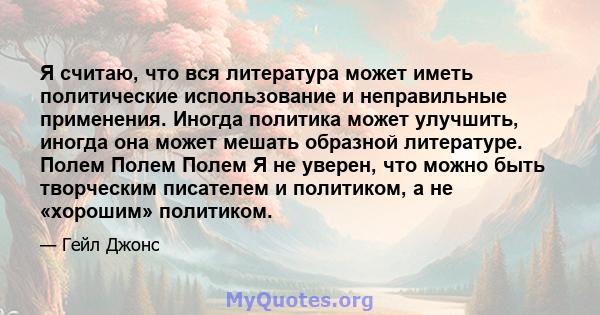 Я считаю, что вся литература может иметь политические использование и неправильные применения. Иногда политика может улучшить, иногда она может мешать образной литературе. Полем Полем Полем Я не уверен, что можно быть