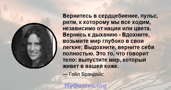 Вернитесь в сердцебиение, пульс, ритм, к которому мы все ходим, независимо от нации или цвета. Вернись к дыханию - Вдохните, возьмите мир глубоко в свои легкие; Выдохните, верните себя полностью. Это то, что говорит