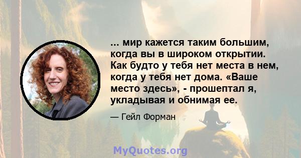 ... мир кажется таким большим, когда вы в широком открытии. Как будто у тебя нет места в нем, когда у тебя нет дома. «Ваше место здесь», - прошептал я, укладывая и обнимая ее.