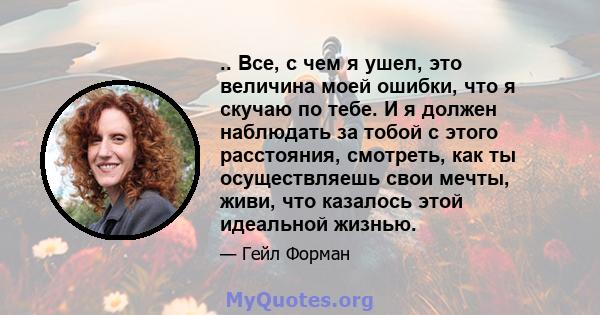 .. Все, с чем я ушел, это величина моей ошибки, что я скучаю по тебе. И я должен наблюдать за тобой с этого расстояния, смотреть, как ты осуществляешь свои мечты, живи, что казалось этой идеальной жизнью.