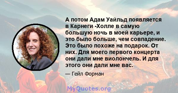 А потом Адам Уайльд появляется в Карнеги -Холле в самую большую ночь в моей карьере, и это было больше, чем совпадение. Это было похоже на подарок. От них. Для моего первого концерта они дали мне виолончель. И для этого 