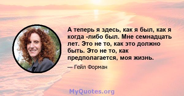 А теперь я здесь, как я был, как я когда -либо был. Мне семнадцать лет. Это не то, как это должно быть. Это не то, как предполагается, моя жизнь.