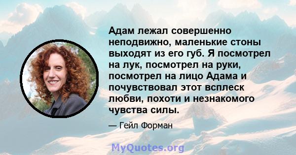 Адам лежал совершенно неподвижно, маленькие стоны выходят из его губ. Я посмотрел на лук, посмотрел на руки, посмотрел на лицо Адама и почувствовал этот всплеск любви, похоти и незнакомого чувства силы.