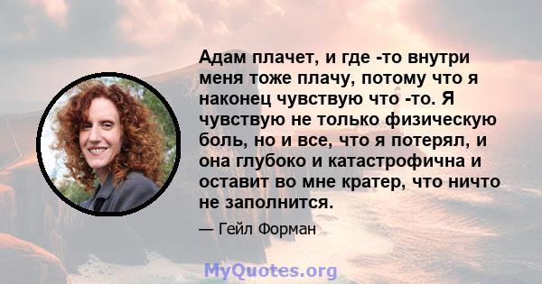 Адам плачет, и где -то внутри меня тоже плачу, потому что я наконец чувствую что -то. Я чувствую не только физическую боль, но и все, что я потерял, и она глубоко и катастрофична и оставит во мне кратер, что ничто не