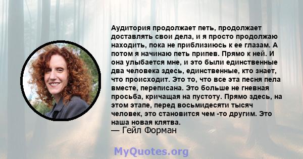 Аудитория продолжает петь, продолжает доставлять свои дела, и я просто продолжаю находить, пока не приблизиюсь к ее глазам. А потом я начинаю петь припев. Прямо к ней. И она улыбается мне, и это были единственные два