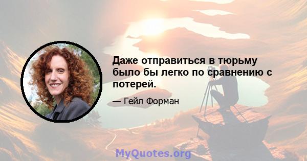 Даже отправиться в тюрьму было бы легко по сравнению с потерей.