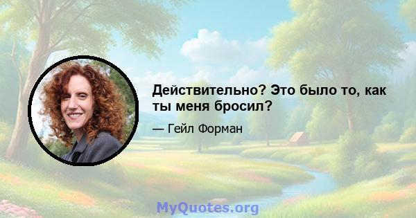 Действительно? Это было то, как ты меня бросил?