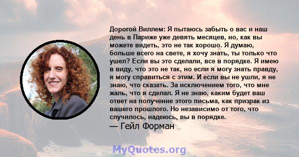 Дорогой Виллем: Я пытаюсь забыть о вас и наш день в Париже уже девять месяцев, но, как вы можете видеть, это не так хорошо. Я думаю, больше всего на свете, я хочу знать, ты только что ушел? Если вы это сделали, все в