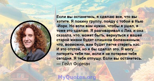 Если вы останетесь, я сделаю все, что вы хотите. Я покину группу, пойду с тобой в Нью -Йорк. Но если вам нужно, чтобы я ушел, я тоже это сделаю. Я разговаривал с Лиз, и она сказала, что, может быть, вернуться к вашей