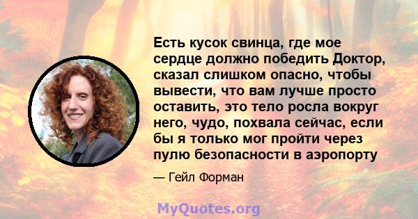 Есть кусок свинца, где мое сердце должно победить Доктор, сказал слишком опасно, чтобы вывести, что вам лучше просто оставить, это тело росла вокруг него, чудо, похвала сейчас, если бы я только мог пройти через пулю