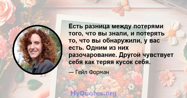 Есть разница между потерями того, что вы знали, и потерять то, что вы обнаружили, у вас есть. Одним из них разочарование. Другой чувствует себя как теряя кусок себя.