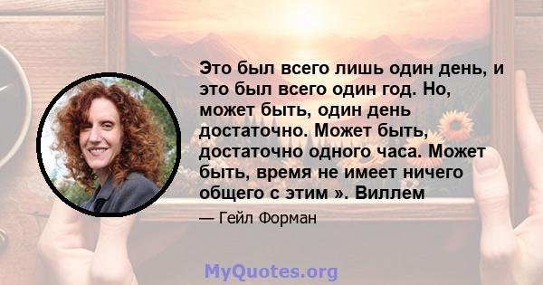 Это был всего лишь один день, и это был всего один год. Но, может быть, один день достаточно. Может быть, достаточно одного часа. Может быть, время не имеет ничего общего с этим ». Виллем