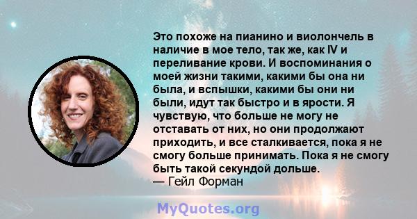 Это похоже на пианино и виолончель в наличие в мое тело, так же, как IV и переливание крови. И воспоминания о моей жизни такими, какими бы она ни была, и вспышки, какими бы они ни были, идут так быстро и в ярости. Я