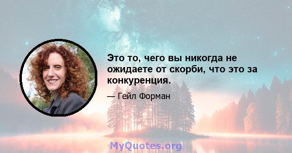 Это то, чего вы никогда не ожидаете от скорби, что это за конкуренция.