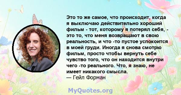 Это то же самое, что происходит, когда я выключаю действительно хороший фильм - тот, которому я потерял себя, - это то, что меня возвращают в свою реальность, и что -то пустое успокоится в моей груди. Иногда я снова