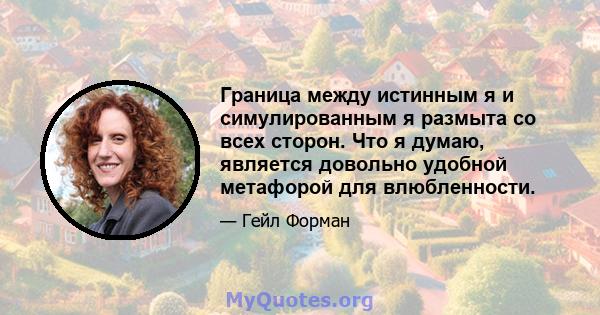 Граница между истинным я и симулированным я размыта со всех сторон. Что я думаю, является довольно удобной метафорой для влюбленности.