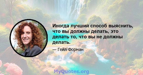 Иногда лучший способ выяснить, что вы должны делать, это делать то, что вы не должны делать.