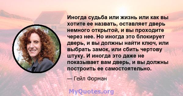 Иногда судьба или жизнь или как вы хотите ее назвать, оставляет дверь немного открытой, и вы проходите через нее. Но иногда это блокирует дверь, и вы должны найти ключ, или выбрать замок, или сбить чертову штуку. И