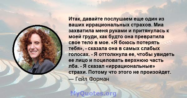 Итак, давайте послушаем еще один из ваших иррациональных страхов. Миа захватила меня руками и притянулась к моей груди, как будто она превратила свое тело в мое. «Я боюсь потерять тебя», - сказала она в самых слабых