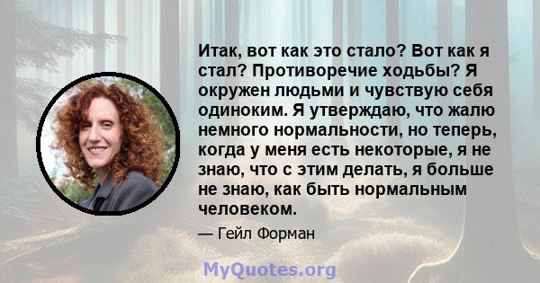 Итак, вот как это стало? Вот как я стал? Противоречие ходьбы? Я окружен людьми и чувствую себя одиноким. Я утверждаю, что жалю немного нормальности, но теперь, когда у меня есть некоторые, я не знаю, что с этим делать,